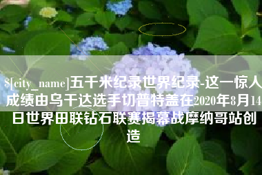 宁夏五千米纪录世界纪录-这一惊人成绩由乌干达选手切普特盖在2020年8月14日世界田联钻石联赛揭幕战摩纳哥站创造