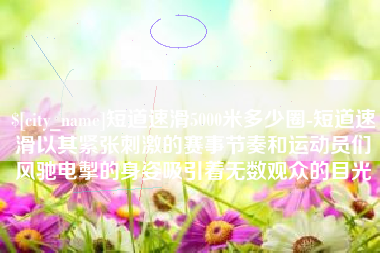 宁夏短道速滑5000米多少圈-短道速滑以其紧张刺激的赛事节奏和运动员们风驰电掣的身姿吸引着无数观众的目光