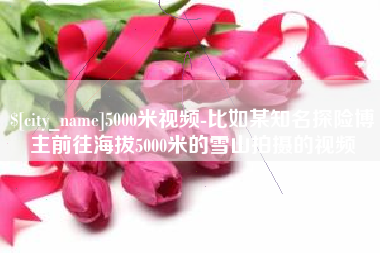 宁夏5000米视频-比如某知名探险博主前往海拔5000米的雪山拍摄的视频