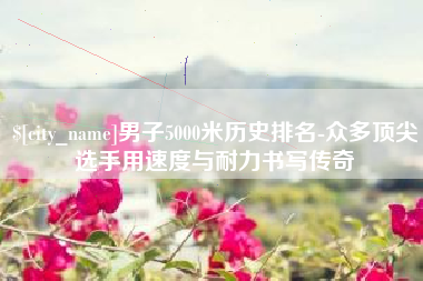 宁夏男子5000米历史排名-众多顶尖选手用速度与耐力书写传奇